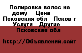 Полировка волос на дому. › Цена ­ 300 - Псковская обл., Псков г. Услуги » Другие   . Псковская обл.